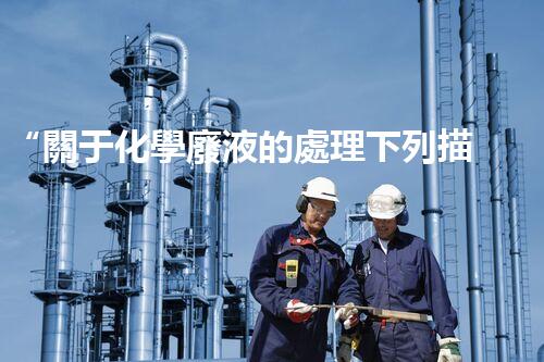 “關于化學廢液的處理下列描述正確的是——環(huán)保新篇章，清潔生產(chǎn)新標桿”